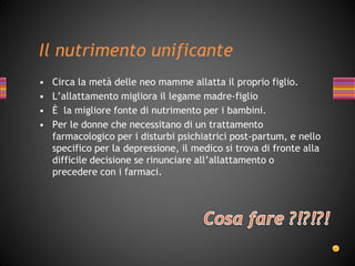 Il nutrimento unificante
• Circa la metà delle neo mamme allatta il proprio figlio.
• L’allattamento migliora il legame madre-figlio
• È la migliore fonte di nutrimento per i bambini.
• Per le donne che necessitano di un trattamento
farmacologico per i disturbi psichiatrici post-partum, e nello
specifico per la depressione, il medico si trova di fronte alla
difficile decisione se rinunciare all’allattamento o
precedere con i farmaci.
 
