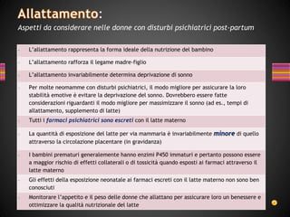 - L’allattamento rappresenta la forma ideale della nutrizione del bambino
- L’allattamento rafforza il legame madre-figlio
- L’allattamento invariabilmente determina deprivazione di sonno
- Per molte neomamme con disturbi psichiatrici, il modo migliore per assicurare la loro
stabilità emotive è evitare la deprivazione del sonno. Dovrebbero essere fatte
considerazioni riguardanti il modo migliore per massimizzare il sonno (ad es., tempi di
allattamento, supplemento di latte)
- Tutti i farmaci psichiatrici sono escreti con il latte materno
- La quantità di esposizione del latte per via mammaria è invariabilmente minore di quello
attraverso la circolazione placentare (in gravidanza)
- I bambini prematuri generalemente hanno enzimi P450 immaturi e pertanto possono essere
a maggior rischio di effetti collaterali o di tossicità quando esposti ai farmaci attraverso il
latte materno
- Gli effetti della esposizione neonatale ai farmaci escreti con il latte materno non sono ben
conosciuti
- Monitorare l’appetito e il peso delle donne che allattano per assicurare loro un benessere e
ottimizzare la qualità nutrizionale del latte
:
Aspetti da considerare nelle donne con disturbi psichiatrici post-partum
 