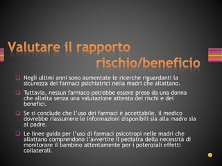  Negli ultimi anni sono aumentate le ricerche riguardanti la
sicurezza dei farmaci psichiatrici nella madri che allattano.
 Tuttavia, nessun farmaco potrebbe essere preso da una donna
che allatta senza una valutazione attenta dei rischi e dei
benefici.
 Se si conclude che l’uso dei farmaci è accettabile, il medico
dovrebbe riassumere le informazioni disponibili sia alla madre sia
al padre.
 Le linee guida per l’uso di farmaci psicotropi nelle madri che
allattano comprendono l’avvertire il pediatra della necessità di
monitorare il bambino attentamente per i potenziali effetti
collaterali.
 