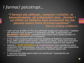 I farmaci psicotropi…
• I dati sull’uso di SSRI e di TCA sono diventati sempre più rassicuranti. I bambini
che assumono latte di madri in trattamento con SSRI, in particolare con
e , presentano bassi livelli sierici questi farmaci e il
monitoraggio plasmatico non è necessario.
• Il è controindicato dalla American Academy of Pediatrics Committee on
Drugs (2001) poiché eventi avversi, compresa la cianosi, scarso tono muscolare
e variazioni all’ECG sono state notate nei bambini esposti al litio materno.
• Sebbene l’ e la sono considerate essere
compatibili con l’allattamento, sono stati segnalati pochi dati sulla disfunzione
epatica e un caso di convulsioni transitorie a bambini esposti alla
carbamazepina.
• Il valproato dovrebbe essere usato con cautela per l’associazione con
epatossicità infantile
 