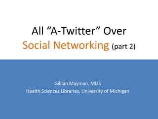 All “A-Twitter” Over
Social Networking (part 2)


             Gillian Mayman, MLIS
Health Sciences Libraries, University of Michigan
 