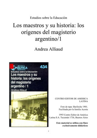 1
Estudios sobre la Educación
Los maestros y su historia: los
orígenes del magisterio
argentino/1
Andrea Alliaud
CENTRO EDITOR DE AMERICA
LATINA
Foto de tapa: Bariloche 1901.
Facilitada por la familia Acosta
1993 Centro Editor de América
Latina S.A. Tucumán 1736, Buenos Aires
Este material se utiliza con fines
exclusivamente didácticos
 