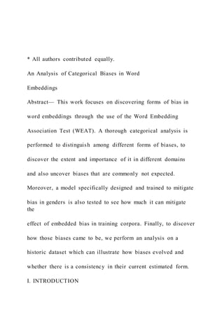 * All authors contributed equally.
An Analysis of Categorical Biases in Word
Embeddings
Abstract— This work focuses on discovering forms of bias in
word embeddings through the use of the Word Embedding
Association Test (WEAT). A thorough categorical analysis is
performed to distinguish among different forms of biases, to
discover the extent and importance of it in different domains
and also uncover biases that are commonly not expected.
Moreover, a model specifically designed and trained to mitigate
bias in genders is also tested to see how much it can mitigate
the
effect of embedded bias in training corpora. Finally, to discover
how those biases came to be, we perform an analysis on a
historic dataset which can illustrate how biases evolved and
whether there is a consistency in their current estimated form.
I. INTRODUCTION
 