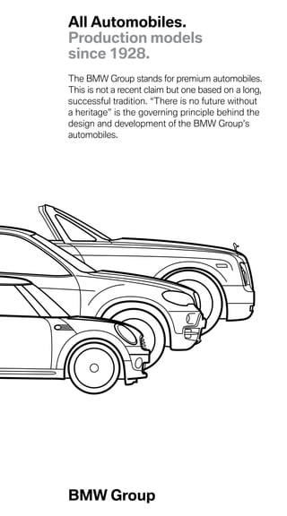The BMW Group stands for premium automobiles.
This is not a recent claim but one based on a long,
successful tradition. “There is no future without
a heritage” is the governing principle behind the
design and development of the BMW Group’s
automobiles.
All Automobiles.
Production models
since 1928.
BMW Group
 