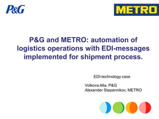 P&G and METRO: automation of
logistics operations with EDI-messages
  implemented for shipment process.

                       EDI-technology case

                   Volkova Alla, P&G
                   Alexander Stepannikov, METRO
 