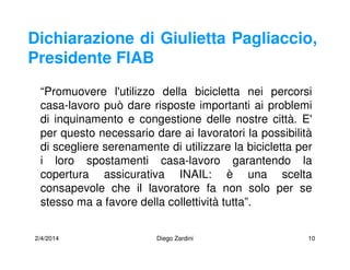 2/4/2014 Diego Zardini 10
Dichiarazione di Giulietta Pagliaccio,
Presidente FIAB
“Promuovere l'utilizzo della bicicletta nei percorsi
casa-lavoro può dare risposte importanti ai problemi
di inquinamento e congestione delle nostre città. E'
per questo necessario dare ai lavoratori la possibilità
di scegliere serenamente di utilizzare la bicicletta per
i loro spostamenti casa-lavoro garantendo la
copertura assicurativa INAIL: è una scelta
consapevole che il lavoratore fa non solo per se
stesso ma a favore della collettività tutta”.
 