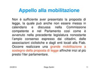 2/4/2014 Diego Zardini 11
Appello alla mobilitazione
Non è sufficiente aver presentato la proposta di
legge, la quale può anche non essere messa in
calendario e discussa nella Commissione
competente e nel Parlamento così come è
avvenuto nella precedente legislatura nonostante
l’ampio consenso espresso dai cittadini, dalle
associazioni ciclistiche e dagli enti locali alla Fiab.
Occorre realizzare una grande mobilitazione a
sostegno della proposta di legge affinché inizi al più
presto l’iter parlamentare.
 