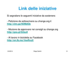 2/4/2014 Diego Zardini 12
Link delle iniziative
Si segnalano le seguenti iniziative da sostenere:
- Petizione da sottoscrivere su change.org.it
http://chn.ge/N2MdGb
- Mozione da approvare nei consigli su change.org
http://goo.gl/G2aull
- Al lavoro in bicicletta su Facebook
http://on.fb.me/1kwRvoX
 