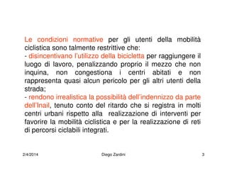 2/4/2014 Diego Zardini 3
Le condizioni normative per gli utenti della mobilità
ciclistica sono talmente restrittive che:
- disincentivano l’utilizzo della bicicletta per raggiungere il
luogo di lavoro, penalizzando proprio il mezzo che non
inquina, non congestiona i centri abitati e non
rappresenta quasi alcun pericolo per gli altri utenti della
strada;
- rendono irrealistica la possibilità dell’indennizzo da parte
dell’Inail, tenuto conto del ritardo che si registra in molti
centri urbani rispetto alla realizzazione di interventi per
favorire la mobilità ciclistica e per la realizzazione di reti
di percorsi ciclabili integrati.
 