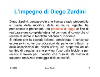 2/4/2014 Diego Zardini 4
L’impegno di Diego Zardini
Diego Zardini, consapevole che l’unica strada percorribile
è quella della modifica della normativa vigente, ha
predisposto e presentato una proposta di legge al fine di
realizzare una completa tutela nei confronti di coloro che si
recano al lavoro in bicicletta nel caso di incidente.
Si ritiene che la società italiana, considerato il consenso
espresso in numerose occasioni da parte dei cittadini e
delle associazioni dei ciclisti (Fiab), sia preparata ad un
cambio di paradigma che privilegi l’uso della bicicletta per
recarsi al lavoro per i benefici che l’uso di tale mezzo di
trasporto realizza a vantaggio delle comunità.
 