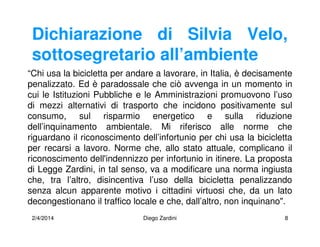 2/4/2014 Diego Zardini 8
Dichiarazione di Silvia Velo,
sottosegretario all’ambiente
“Chi usa la bicicletta per andare a lavorare, in Italia, è decisamente
penalizzato. Ed è paradossale che ciò avvenga in un momento in
cui le Istituzioni Pubbliche e le Amministrazioni promuovono l’uso
di mezzi alternativi di trasporto che incidono positivamente sul
consumo, sul risparmio energetico e sulla riduzione
dell’inquinamento ambientale. Mi riferisco alle norme che
riguardano il riconoscimento dell’infortunio per chi usa la bicicletta
per recarsi a lavoro. Norme che, allo stato attuale, complicano il
riconoscimento dell'indennizzo per infortunio in itinere. La proposta
di Legge Zardini, in tal senso, va a modificare una norma ingiusta
che, tra l’altro, disincentiva l’uso della bicicletta penalizzando
senza alcun apparente motivo i cittadini virtuosi che, da un lato
decongestionano il traffico locale e che, dall’altro, non inquinano".
 