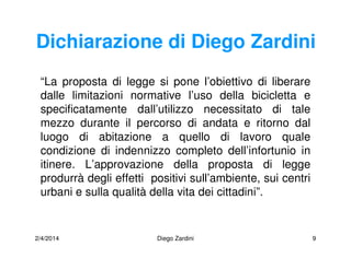 2/4/2014 Diego Zardini 9
Dichiarazione di Diego Zardini
“La proposta di legge si pone l’obiettivo di liberare
dalle limitazioni normative l’uso della bicicletta e
specificatamente dall’utilizzo necessitato di tale
mezzo durante il percorso di andata e ritorno dal
luogo di abitazione a quello di lavoro quale
condizione di indennizzo completo dell’infortunio in
itinere. L’approvazione della proposta di legge
produrrà degli effetti positivi sull’ambiente, sui centri
urbani e sulla qualità della vita dei cittadini”.
 