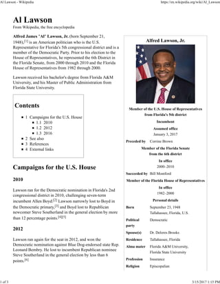Alfred Lawson, Jr.
Member of the U.S. House of Representatives
from Florida's 5th district
Incumbent
Assumed office
January 3, 2017
Preceded by Corrine Brown
Member of the Florida Senate
from the 6th district
In office
2000–2010
Succeeded by Bill Montford
Member of the Florida House of Representatives
In office
1982–2000
Personal details
Born September 23, 1948
Tallahassee, Florida, U.S.
Political
party
Democratic
Spouse(s) Dr. Delores Brooks
Residence Tallahassee, Florida
Alma mater Florida A&M University,
Florida State University
Profession Insurance
Religion Episcopalian
Al Lawson
From Wikipedia, the free encyclopedia
Alfred James "Al" Lawson, Jr. (born September 21,
1948),[1] is an American politician who is the U.S.
Representative for Florida's 5th congressional district and is a
member of the Democratic Party. Prior to his election to the
House of Representatives, he represented the 6th District in
the Florida Senate, from 2000 through 2010 and the Florida
House of Representatives from 1982 through 2000.
Lawson received his bachelor's degree from Florida A&M
University, and his Master of Public Administration from
Florida State University.
Contents
1 Campaigns for the U.S. House
1.1 2010
1.2 2012
1.3 2016
2 See also
3 References
4 External links
Campaigns for the U.S. House
2010
Lawson ran for the Democratic nomination in Florida's 2nd
congressional district in 2010, challenging seven-term
incumbent Allen Boyd.[2] Lawson narrowly lost to Boyd in
the Democratic primary,[3] and Boyd lost to Republican
newcomer Steve Southerland in the general election by more
than 12 percentage points.[4][5]
2012
Lawson ran again for the seat in 2012, and won the
Democratic nomination against Blue Dog-endorsed state Rep.
Leonard Bembry. He lost to incumbent Republican nominee
Steve Southerland in the general election by less than 6
points.[6]
Al Lawson - Wikipedia https://en.wikipedia.org/wiki/Al_Lawson
1 of 3 3/15/2017 1:15 PM
 