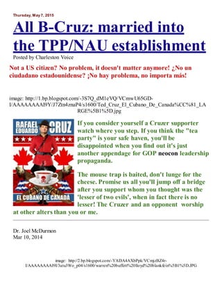 Thursday, May 7, 2015
All B-Cruz: married into
the TPP/NAU establishment
Posted by Charleston Voice
Not a US citizen? No problem, it doesn't matter anymore! ¿No un
ciudadano estadounidense? ¡No hay problema, no importa más!
image: http://1.bp.blogspot.com/-3S7Q_dM1eVQ/VCmwU65GD-
I/AAAAAAAAI9Y/J7Ztn4znaP4/s1600/Ted_Cruz_El_Cubano_De_Canada%CC%81_LA
RGE%5B1%5D.jpg
If you consider yourself a Cruzer supporter
watch where you step. If you think the "tea
party" is your safe haven, you'll be
disappointed when you find out it's just
another appendage for GOP neocon leadership
propaganda.
The mouse trap is baited, don't lunge for the
cheese. Promise us all you'll jump off a bridge
after you support whom you thought was the
'lesser of two evils', when in fact there is no
lesser! The Cruzer and an opponent worship
at other alters than you or me.
Dr. Joel McDurmon
Mar 10, 2014
image: http://2.bp.blogspot.com/-YADA4AXbPpk/VCmjzBZ4r-
I/AAAAAAAAI9I/3atu3Wo_p04/s1600/warren%20buffett%20lloyd%20blankfein%5B1%5D.JPG
 