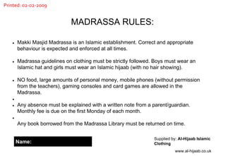 MADRASSA RULES: Supplied by:  Al-Hijaab Islamic Clothing www.al-hijaab.co.uk Makki Masjid Madrassa is an Islamic establishment. Correct and appropriate behaviour is expected and enforced at all times.  Madrassa guidelines on clothing must be strictly followed. Boys must wear an Islamic hat and girls must wear an Islamic hijaab (with no hair showing).  NO food, large amounts of personal money, mobile phones (without permission from the teachers), gaming consoles and card games are allowed in the Madrassa. Any absence must be explained with a written note from a parent/guardian. Monthly fee is due on the first Monday of each month. Any book borrowed from the Madrassa Library must be returned on time. Name: Printed: 02-02-2009 