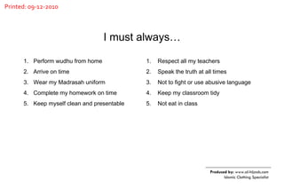 Perform wudhu from home Arrive on time Wear my Madrasah uniform Complete my homework on time Keep myself clean and presentable Respect all my teachers Speak the truth at all times Not to fight or use abusive language Keep my classroom tidy Not eat in class  I must always… Produced by:  www.al-hijaab.com Islamic Clothing Specialist Printed: 09-12-2010 
