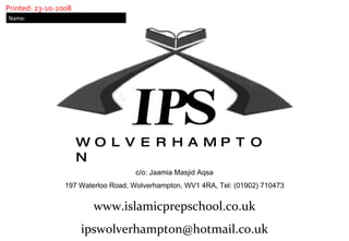 W  O  L  V  E  R  H  A  M  P  T  O  N c/o: Jaamia Masjid Aqsa 197 Waterloo Road, Wolverhampton, WV1 4RA, Tel: (01902) 710473 Name: www.islamicprepschool.co.uk [email_address] Printed: 23-10-2008 IP S 