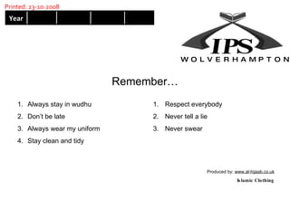 Always stay in wudhu Don’t be late Always wear my uniform Stay clean and tidy Respect everybody Never tell a lie Never swear Remember… Produced by:  www.al-hijaab.co.uk Islamic Clothing W  O  L  V  E  R  H  A  M  P  T  O  N Year Printed: 23-10-2008 IP S 
