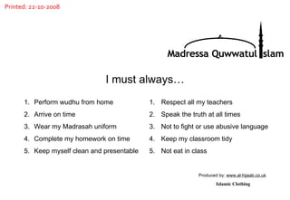 Perform wudhu from home Arrive on time Wear my Madrasah uniform Complete my homework on time Keep myself clean and presentable Respect all my teachers Speak the truth at all times Not to fight or use abusive language Keep my classroom tidy Not eat in class  I must always… Produced by:  www.al-hijaab.co.uk Islamic Clothing Madressa Quwwatul Islam Printed: 22-10-2008 