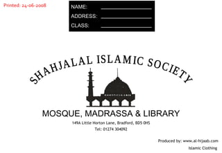 NAME: ADDRESS: CLASS: 149A Little Horton Lane, Bradford, BD5 0HS Tel: 01274 304092 SHAHJALAL ISLAMIC SOCIETY MOSQUE, MADRASSA & LIBRARY Produced by: www.al-hijaab.com Islamic Clothing  Printed: 24-06-2008 