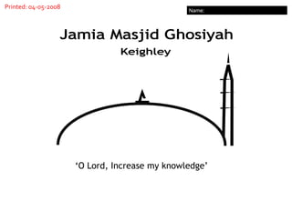 Name: Printed: 04-05-2008 Jamia Masjid Ghosiyah Keighley ‘ O Lord, Increase my knowledge’ 