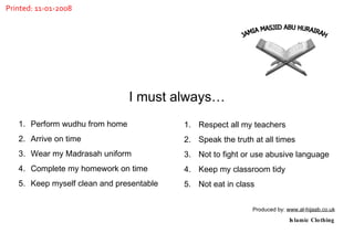 Perform wudhu from home Arrive on time Wear my Madrasah uniform Complete my homework on time Keep myself clean and presentable Respect all my teachers Speak the truth at all times Not to fight or use abusive language Keep my classroom tidy Not eat in class  I must always… Produced by:  www.al-hijaab.co.uk Islamic Clothing JAMIA MASJID ABU HURAIRAH Printed: 11-01-2008 