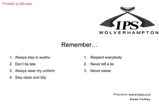 Always stay in wudhu Don’t be late Always wear my uniform Stay clean and tidy Respect everybody Never tell a lie Never swear Remember… Produced by:  www.al-hijaab.co.uk Islamic Clothing W  O  L  V  E  R  H  A  M  P  T  O  N Printed: 17-08-2007 IP S 