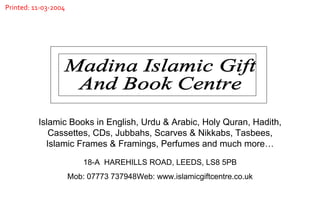 Madina Islamic Gift  And Book Centre Islamic Books in English, Urdu & Arabic, Holy Quran, Hadith, Cassettes, CDs, Jubbahs, Scarves & Nikkabs, Tasbees, Islamic Frames & Framings, Perfumes and much more… 18-A  HAREHILLS ROAD, LEEDS, LS8 5PB Mob: 07773 737948Web: www.islamicgiftcentre.co.uk Printed: 11-03-2004 
