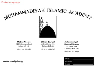 MUHAMMADIYAH  ISLAMIC  ACADEMY Oldham Zawiyah 63 Chadderton Way Oldham, OL9 6DP Tel: 0161 633 6363 Madina Mosque 128 St George’s Road Bolton, BL1 2BZ Tel: 01204 521 691 Muhammadiyah  House of Wisdom 33 Ridling Lane Cheshire, SK14 1NP Tel: 0161 351 1975 www.zawiyah.org Printed: 01-05-2010 NAME: ADDRESS: CLASS: 