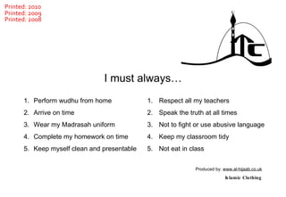 Perform wudhu from home Arrive on time Wear my Madrasah uniform Complete my homework on time Keep myself clean and presentable Respect all my teachers Speak the truth at all times Not to fight or use abusive language Keep my classroom tidy Not eat in class  I must always… Produced by:  www.al-hijaab.co.uk Islamic Clothing Printed: 2010 Printed: 2009 Printed: 2008 