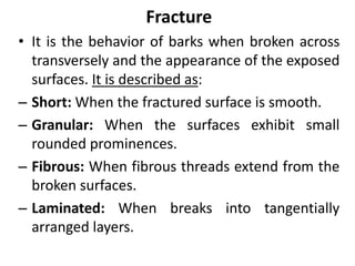 Fracture
• It is the behavior of barks when broken across
transversely and the appearance of the exposed
surfaces. It is described as:
 Short: When the fractured surface is smooth.
 Granular: When the surfaces exhibit small
rounded prominences.
 Fibrous: When fibrous threads extend from the
broken surfaces.
 Laminated: When breaks into tangentially
arranged layers.
 