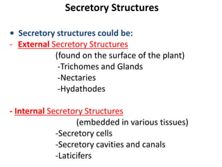 Secretory Structures
• Secretory structures could be:
- External Secretory Structures
(found on the surface of the plant)
-Trichomes and Glands
-Nectaries
-Hydathodes
- Internal Secretory Structures
(embedded in various tissues)
-Secretory cells
-Secretory cavities and canals
-Laticifers
 