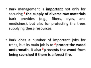 • Bark management is important not only for
securing 1 the supply of diverse raw materials
bark provides (e.g., fibers, dyes, and
medicines), but also for protecting the trees
supplying these resources.
• Bark does a number of important jobs for
trees, but its main job is to 2 protect the wood
underneath. It also 3 prevents the wood from
being scorched if there is a forest fire.
 