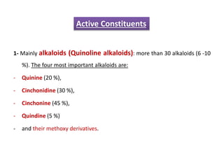 1- Mainly alkaloids (Quinoline alkaloids): more than 30 alkaloids (6 -10
%). The four most important alkaloids are:
- Quinine (20 %),
- Cinchonidine (30 %),
- Cinchonine (45 %),
- Quindine (5 %)
- and their methoxy derivatives.
Active Constituents
 