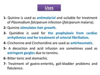1- Quinine is used as antimalarial and suitable for treatment
of Plasmodium falciparum infection (falciparum malaria).
2- Quinine stimulates hair growth.
3- Quinidine is used for the prophylaxis from cardiac
arrhythmias and for treatment of arterial fibrillation.
4- Cinchonine and Cinchonidine are used as antirheumatic.
5- A decoction and acid infusion are sometimes used as
astringent gargles due to tannins.
6- Bitter tonic and stomachic.
7- Treatment of gastro-enteritis, gall-bladder problems and
flatulence.
Uses
 
