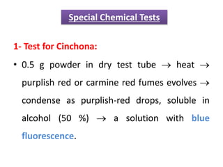 1- Test for Cinchona:
• 0.5 g powder in dry test tube  heat 
purplish red or carmine red fumes evolves 
condense as purplish-red drops, soluble in
alcohol (50 %)  a solution with blue
fluorescence.
Special Chemical Tests
 