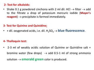 2- Test for alkaloids:
• Shake 0.1 g powdered cinchona with 2 ml dil. HCl  filter  add
to the filtrate a drop of potassium mercuric iodide (Mayer's
reagent)  precipitate is formed immediately.
3- Test for Quinine and Quinidine:
• + dil. oxygenated acids, i.e. dil. H2SO4  blue fluorescence.
4- Thalloquin test:
• 2-3 ml of weakly acidic solution of Quinine or Quinidine salt +
bromine water (few drops)  add 0.5-1 ml of strong ammonia
solution  emerald green color is produced.
 