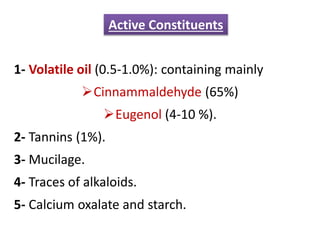 1- Volatile oil (0.5-1.0%): containing mainly
Cinnammaldehyde (65%)
Eugenol (4-10 %).
2- Tannins (1%).
3- Mucilage.
4- Traces of alkaloids.
5- Calcium oxalate and starch.
Active Constituents
 