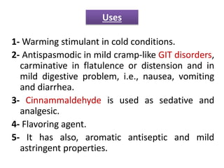 1- Warming stimulant in cold conditions.
2- Antispasmodic in mild cramp-like GIT disorders,
carminative in flatulence or distension and in
mild digestive problem, i.e., nausea, vomiting
and diarrhea.
3- Cinnammaldehyde is used as sedative and
analgesic.
4- Flavoring agent.
5- It has also, aromatic antiseptic and mild
astringent properties.
Uses
 