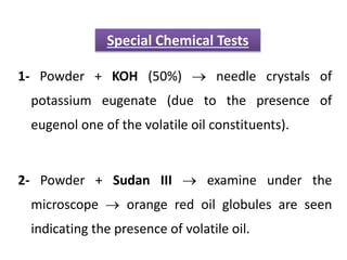 1- Powder + KOH (50%)  needle crystals of
potassium eugenate (due to the presence of
eugenol one of the volatile oil constituents).
2- Powder + Sudan III  examine under the
microscope  orange red oil globules are seen
indicating the presence of volatile oil.
Special Chemical Tests
 