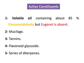 1- Volatile oil containing about 85 %
Cinnamaldehyde but Eugenol is absent.
2- Mucilage.
3- Tannins.
4- Flavonoid glycoside.
5- Series of diterpenes.
Active Constituents
 
