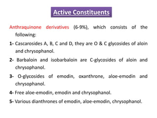 Anthraquinone derivatives (6-9%), which consists of the
following:
1- Cascarosides A, B, C and D, they are O & C glycosides of aloin
and chrysophanol.
2- Barbaloin and isobarbaloin are C-glycosides of aloin and
chrysophanol.
3- O-glycosides of emodin, oxanthrone, aloe-emodin and
chrysophanol.
4- Free aloe-emodin, emodin and chrysophanol.
5- Various dianthrones of emodin, aloe-emodin, chrysophanol.
Active Constituents
 