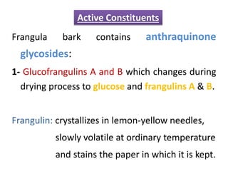 Frangula bark contains anthraquinone
glycosides:
1- Glucofrangulins A and B which changes during
drying process to glucose and frangulins A & B.
Frangulin: crystallizes in lemon-yellow needles,
slowly volatile at ordinary temperature
and stains the paper in which it is kept.
Active Constituents
 