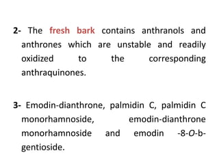 2- The fresh bark contains anthranols and
anthrones which are unstable and readily
oxidized to the corresponding
anthraquinones.
3- Emodin-dianthrone, palmidin C, palmidin C
monorhamnoside, emodin-dianthrone
monorhamnoside and emodin -8-O-b-
gentioside.
 