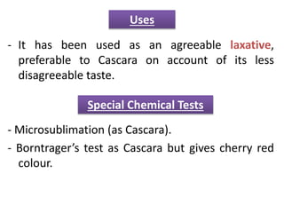 - It has been used as an agreeable laxative,
preferable to Cascara on account of its less
disagreeable taste.
- Microsublimation (as Cascara).
- Borntrager’s test as Cascara but gives cherry red
colour.
Uses
Special Chemical Tests
 