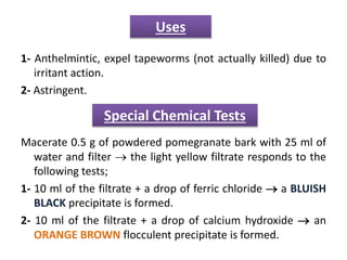 1- Anthelmintic, expel tapeworms (not actually killed) due to
irritant action.
2- Astringent.
Macerate 0.5 g of powdered pomegranate bark with 25 ml of
water and filter  the light yellow filtrate responds to the
following tests;
1- 10 ml of the filtrate + a drop of ferric chloride  a BLUISH
BLACK precipitate is formed.
2- 10 ml of the filtrate + a drop of calcium hydroxide  an
ORANGE BROWN flocculent precipitate is formed.
Uses
Special Chemical Tests
 