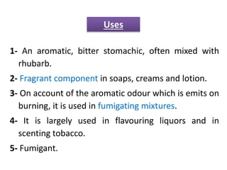 1- An aromatic, bitter stomachic, often mixed with
rhubarb.
2- Fragrant component in soaps, creams and lotion.
3- On account of the aromatic odour which is emits on
burning, it is used in fumigating mixtures.
4- It is largely used in flavouring liquors and in
scenting tobacco.
5- Fumigant.
Uses
 