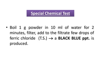 • Boil 1 g powder in 10 ml of water for 2
minutes, filter, add to the filtrate few drops of
ferric chloride (T.S.)  a BLACK BLUE ppt. is
produced.
Special Chemical Test
 