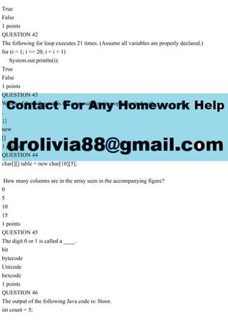 True
False
1 points
QUESTION 42
The following for loop executes 21 times. (Assume all variables are properly declared.)
for (i = 1; i <= 20; i = i + 1)
System.out.println(i);
True
False
1 points
QUESTION 43
Which of the following is the array subscripting operator in Java?
.
{}
new
[]
1 points
QUESTION 44
char[][] table = new char[10][5];
How many columns are in the array seen in the accompanying figure?
0
5
10
15
1 points
QUESTION 45
The digit 0 or 1 is called a ____.
bit
bytecode
Unicode
hexcode
1 points
QUESTION 46
The output of the following Java code is: Stoor.
int count = 5;
 