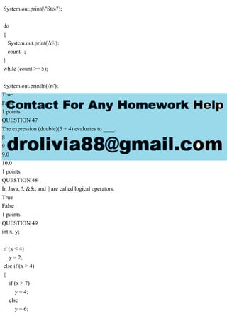 System.out.print("Sto");
do
{
System.out.print('o');
count--;
}
while (count >= 5);
System.out.println('r');
True
False
1 points
QUESTION 47
The expression (double)(5 + 4) evaluates to ____.
8
9
9.0
10.0
1 points
QUESTION 48
In Java, !, &&, and || are called logical operators.
True
False
1 points
QUESTION 49
int x, y;
if (x < 4)
y = 2;
else if (x > 4)
{
if (x > 7)
y = 4;
else
y = 6;
 